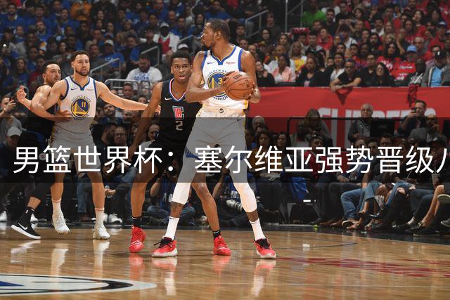 男篮世界杯：塞尔维亚强势晋级八强 多米尼加遗憾出局